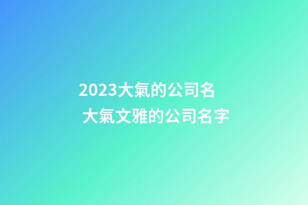 2023大氣的公司名 大氣文雅的公司名字